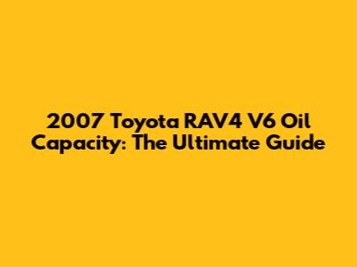 2007 Toyota RAV4 V6 Oil Capacity: The Ultimate Guide