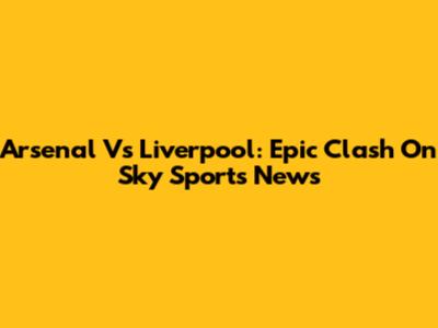Arsenal Vs Liverpool: Epic Clash On Sky Sports News