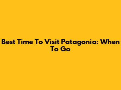 Best Time To Visit Patagonia: When To Go