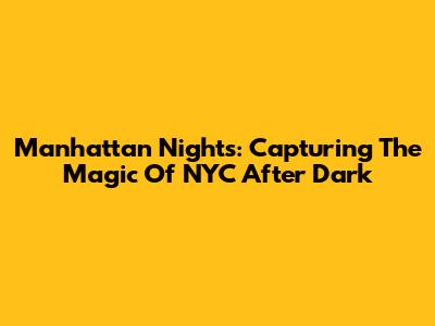 Manhattan Nights: Capturing The Magic Of NYC After Dark