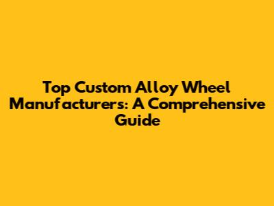 Top Custom Alloy Wheel Manufacturers: A Comprehensive Guide