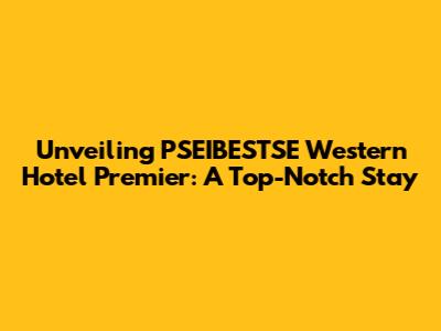 Unveiling PSEIBESTSE Western Hotel Premier: A Top-Notch Stay
