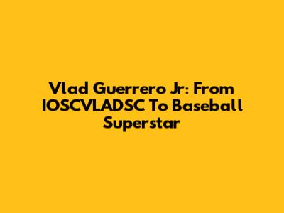 Vlad Guerrero Jr: From IOSCVLADSC To Baseball Superstar