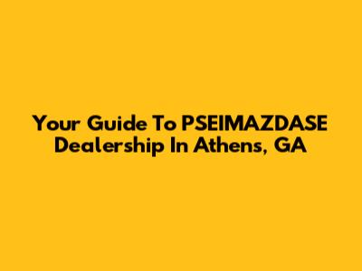 Your Guide To PSEIMAZDASE Dealership In Athens, GA